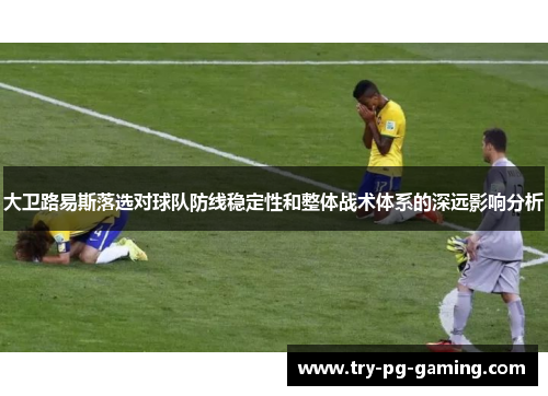 大卫路易斯落选对球队防线稳定性和整体战术体系的深远影响分析
