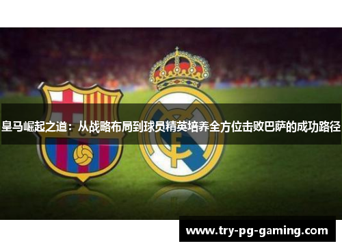 皇马崛起之道:从战略布局到球员精英培养全方位击败巴萨的成功路径 皇马崛起之道:从战略布局到球员精英培养全方位击败巴萨的成功路径