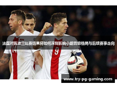 法国对阵波兰比赛结果将如何深刻影响小组晋级格局与后续赛事走向