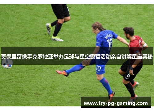 莫德里奇携手克罗地亚举办足球与星空露营活动亲自讲解星座奥秘 莫德里奇携手克罗地亚举办足球与星空露营活动亲自讲解星座奥秘